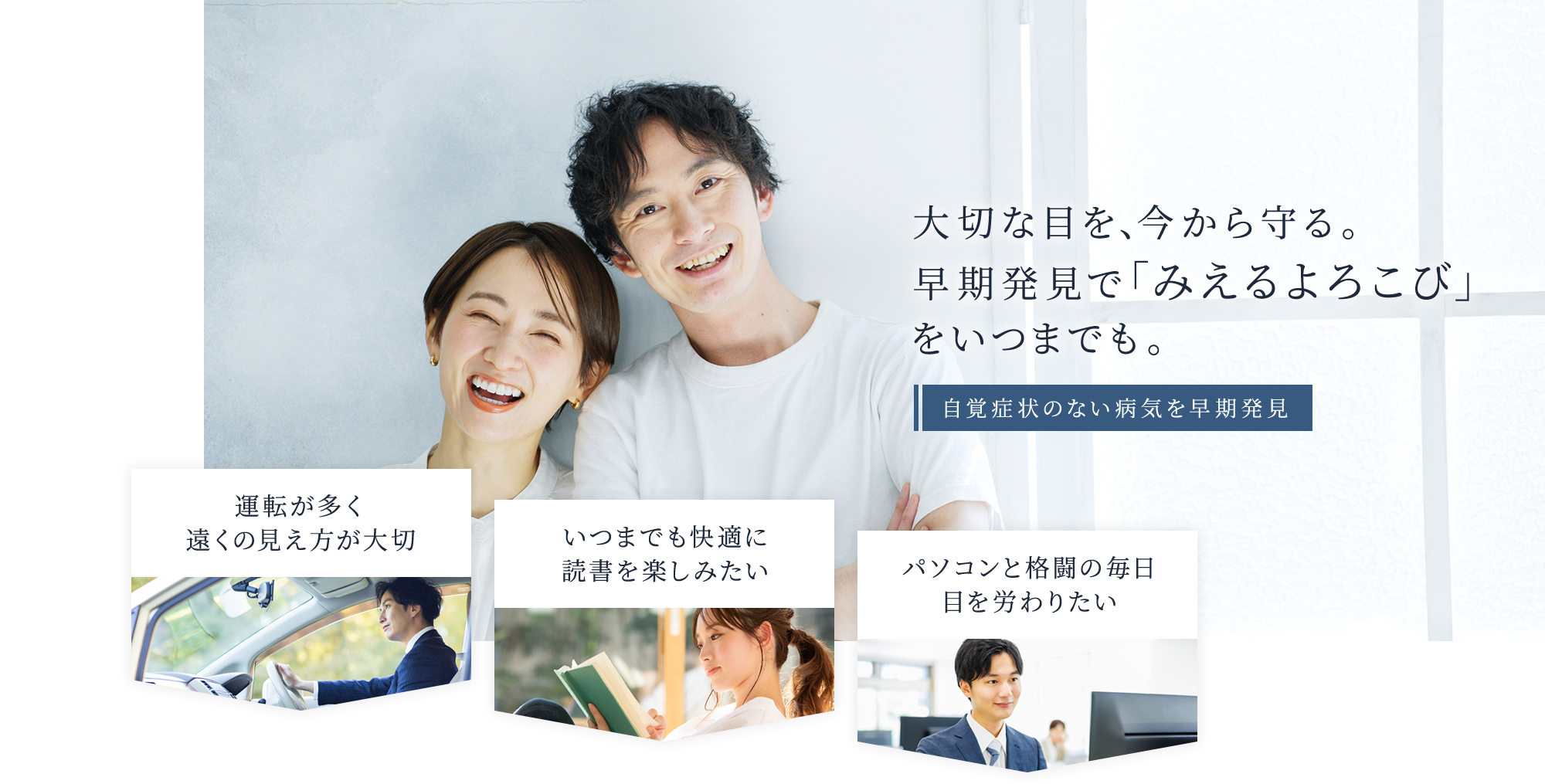 大切な目を、今から守る。 早期発見で「みえるよろこび」 をいつまでも。 自覚症状のない病気を早期発見 運転が多く遠くの見え方が大切 いつまでも快適に読書を楽しみたい パソコンと格闘の毎日目を労わりたい